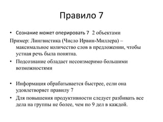 Правило 7
• Сознание может оперировать 7 2 объектами
Пример: Лингвистика (Число Ирвин-Миллера) –
максимальное количество слов в предложении, чтобы
устная речь была понятна.
• Подсознание обладает несоизмеримо большими
возможностями
• Информация обрабатывается быстрее, если она
удовлетворяет правилу 7
• Для повышения продуктивности следует разбивать все
дела на группы не более, чем по 9 дел в каждой.

 