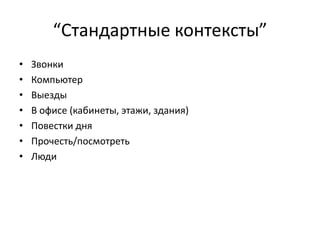 “Стандартные контексты”
•
•
•
•
•
•
•

Звонки
Компьютер
Выезды
В офисе (кабинеты, этажи, здания)
Повестки дня
Прочесть/посмотреть
Люди

 