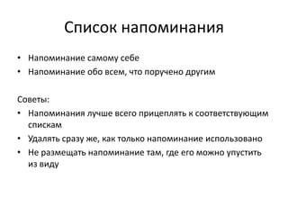 Список напоминания
• Напоминание самому себе
• Напоминание обо всем, что поручено другим
Советы:
• Напоминания лучше всего прицеплять к соответствующим
спискам
• Удалять сразу же, как только напоминание использовано
• Не размещать напоминание там, где его можно упустить
из виду

 