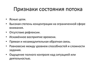 Признаки состояния потока
• Ясные цели.
• Высокая степень концентрации на ограниченной сфере
внимания.
• Отсутствие рефлексии.
• Искажённое восприятие времени.
• Прямая и незамедлительная обратная связь.
• Равновесие между уровнем способностей и сложности
задания.
• Ощущение полного контроля над ситуацией или
деятельностью.

 