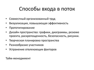 Способы входа в поток
•
•
•
•

Совместный организованный труд
Визуализация, повышающая эффективность
Прототипирование
Дизайн пространства: графики, диаграммы, резюме
проекта, раскрепощенность, безопасность, рисунки.
• Творческая планировка пространства
• Разнообразие участников
• Устранение отвлекающих факторов
Тайм-менеджмент

 
