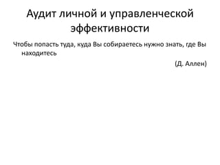 Аудит личной и управленческой
эффективности
Чтобы попасть туда, куда Вы собираетесь нужно знать, где Вы
находитесь
(Д. Аллен)

 