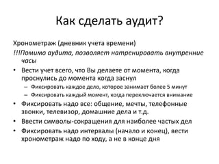 Как сделать аудит?
Хронометраж (дневник учета времени)
!!!Помимо аудита, позволяет натренировать внутренние
часы
• Вести учет всего, что Вы делаете от момента, когда
проснулись до момента когда заснул
– Фиксировать каждое дело, которое занимает более 5 минут
– Фиксировать каждый момент, когда переключается внимание

• Фиксировать надо все: общение, мечты, телефонные
звонки, телевизор, домашние дела и т.д.
• Ввести символы-сокращения для наиболее частых дел
• Фиксировать надо интервалы (начало и конец), вести
хронометраж надо по ходу, а не в конце дня

 