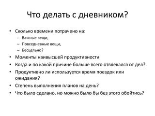 Что делать с дневником?
• Сколько времени потрачено на:
– Важные вещи,
– Повседневные вещи,
– Бесцельно?

• Моменты наивысшей продуктивности
• Когда и по какой причине больше всего отвлекался от дел?
• Продуктивно ли используется время поездок или
ожидания?
• Степень выполнения планов на день?
• Что было сделано, но можно было бы без этого обойтись?

 