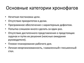 Основные категории хронофагов
•
•
•
•
•

Нечеткая постановка цели.
Отсутствие приоритетов в делах.
Программное обеспечение с характерным дефектом.
Попытка слишком много сделать за один раз.
Отсутствие достаточного представления о предстоящих
задачах и путях их решения (неясные ожидания
руководителя).
• Плохое планирование рабочего дня.
• Личная неорганизованность, «заваленный» письменный
стол.

 