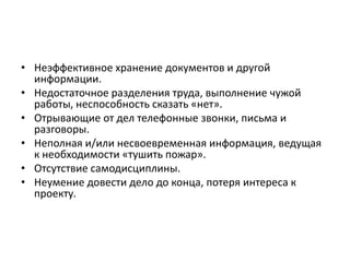 • Неэффективное хранение документов и другой
информации.
• Недостаточное разделения труда, выполнение чужой
работы, неспособность сказать «нет».
• Отрывающие от дел телефонные звонки, письма и
разговоры.
• Неполная и/или несвоевременная информация, ведущая
к необходимости «тушить пожар».
• Отсутствие самодисциплины.
• Неумение довести дело до конца, потеря интереса к
проекту.

 