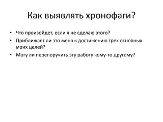 Как выявлять хронофаги?
• Что произойдет, если я не сделаю этого?
• Приближает ли это меня к достижению трех основных
моих целей?
• Могу ли перепоручить эту работу кому-то другому?

 