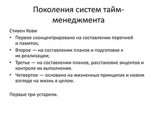 Поколения систем таймменеджмента
Стивен Кови
• Первое сконцентрировано на составлении перечней
и памяток;
• Второе — на составлении планов и подготовке к
их реализации;
• Третье — на составлении планов, расстановке акцентов и
контроле их выполнения.
• Четвертое — основано на жизненных принципах и новом
взгляде на жизнь в целом.

Первые три устарели.

 