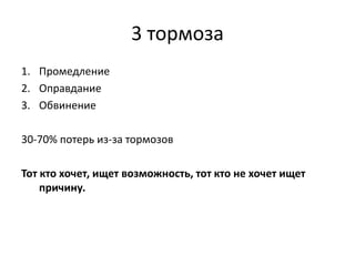 3 тормоза
1. Промедление
2. Оправдание
3. Обвинение
30-70% потерь из-за тормозов
Тот кто хочет, ищет возможность, тот кто не хочет ищет
причину.

 