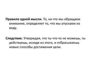 Правило одной мысли. То, на что мы обращаем
внимание, определяет то, что мы упускаем из
виду.
Следствие. Утверждая, что ты что-то не можешь, ты
действуешь, исходя из этого, и отбрасываешь
новые способы достижения цели.

 