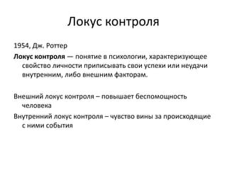 Локус контроля
1954, Дж. Роттер
Локус контроля — понятие в психологии, характеризующее
свойство личности приписывать свои успехи или неудачи
внутренним, либо внешним факторам.

Внешний локус контроля – повышает беспомощность
человека
Внутренний локус контроля – чувство вины за происходящие
с ними события

 