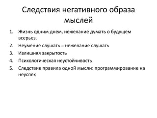 Следствия негативного образа
мыслей
1. Жизнь одним днем, нежелание думать о будущем
всерьез.
2. Неумение слушать = нежелание слушать
3. Излишняя закрытость
4. Психологическая неустойчивость
5. Следствие правила одной мысли: программирование на
неуспех

 