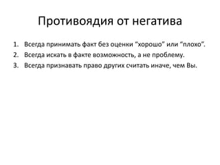 Противоядия от негатива
1. Всегда принимать факт без оценки “хорошо” или “плохо”.
2. Всегда искать в факте возможность, а не проблему.
3. Всегда признавать право других считать иначе, чем Вы.

 