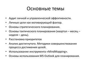 Основные темы
•
•
•
•

•
•
•
•

Аудит личной и управленческой эффективности.
Личные цели как мотивирующий фактор.
Основы стратегического планирования.
Основы тактического планирования (квартал – месяц –
неделя – день).
Расстановка приоритетов
Анализ достигнутого. Методики совершенствования
процесса достижения целей.
Использование инструмента «MindMapping».
Основы использования MS Outlook для планирования.

 