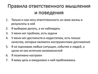 Правила ответственного мышления
и поведения
1. Только я сам несу ответственность за свою жизнь и
результаты в ней
2. Я выбираю делать, а не наблюдать
3. У меня нет проблем, есть задачи
4. У меня нет достоинств и недостатков, есть только
качества, которые являются инструментами достижения
5. Я не оцениваю любые ситуации, события и людей, а
ценю их как источник возможностей
6. Я позитивно настроен
7. Я вижу цель и ежедневно к ней приближаюсь

 