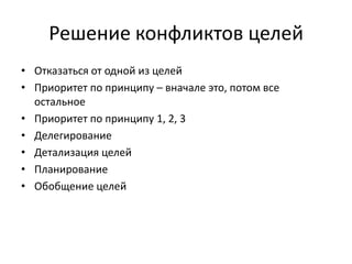 Решение конфликтов целей
• Отказаться от одной из целей
• Приоритет по принципу – вначале это, потом все
остальное
• Приоритет по принципу 1, 2, 3
• Делегирование
• Детализация целей
• Планирование
• Обобщение целей

 