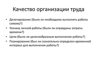 Качество организации труда
• Делегирование (было ли необходимо выполнять работы
самому?)
• Техника личной работы (были ли оправданы затраты
времени?)
• Цели (было ли целесообразным выполнение работы?)
• Планирование (был ли сознательно определен временной
интервал для выполнения работы?)

 