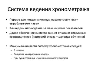 Система ведения хронометража
• Первые две недели минимум параметров учета –
вырабатываем навык
• 3-4 недели наблюдение за максимумом показателей
• Далее облегчение системы за счет отказа от отдельных
коэффициентов (критерий отказа – матрица обучения)
• Максимально вести систему хронометража следует:
– В начале
– Во время контрольных недель
– При существенных изменениях в деятельности

 