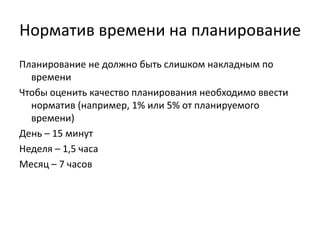 Норматив времени на планирование
Планирование не должно быть слишком накладным по
времени
Чтобы оценить качество планирования необходимо ввести
норматив (например, 1% или 5% от планируемого
времени)
День – 15 минут
Неделя – 1,5 часа
Месяц – 7 часов

 