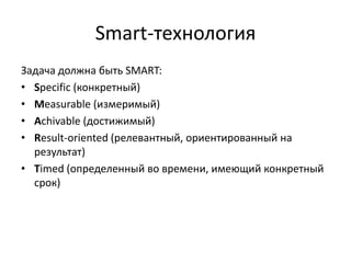 Smart-технология
Задача должна быть SMART:
• Specific (конкретный)
• Measurable (измеримый)
• Achivable (достижимый)
• Result-oriented (релевантный, ориентированный на
результат)
• Timed (определенный во времени, имеющий конкретный
срок)

 