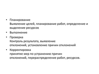 • Планирование
Выявление целей, планирование работ, определение и
выделение ресурсов
• Выполнение
• Проверка
Контроль результата, выявление
отклонений, установление причин отклонений
• Корректировка
принятие мер по устранению причин
отклонений, перераспределение работ, ресурсов.

 