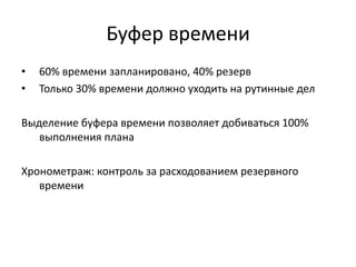 Буфер времени
•
•

60% времени запланировано, 40% резерв
Только 30% времени должно уходить на рутинные дел

Выделение буфера времени позволяет добиваться 100%
выполнения плана
Хронометраж: контроль за расходованием резервного
времени

 
