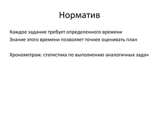 Норматив
Каждое задание требует определенного времени
Знание этого времени позволяет точнее оценивать план
Хронометраж: статистика по выполнению аналогичных задач

 