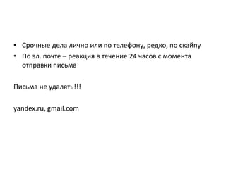 • Срочные дела лично или по телефону, редко, по скайпу
• По эл. почте – реакция в течение 24 часов с момента
отправки письма
Письма не удалять!!!
yandex.ru, gmail.com

 