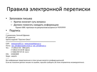 Правила электронной переписки
• Заголовок письма
– Кратко излагает суть вопроса
– Должен помогать находить информацию
Проект XXX: протокол по результатам встречи от YY.YY.YYYY

• Подпись
-----С уважением, Евгений Ефремов
ИТ директор
Группа изданий "Проспект-Омск"
=========================================================
Сайт: www.gorod55.ru; www.prospektgroup.ru
Почта: axe_john@prospekt-omsk.ru; axe_john@mail.ru
Тел.: +7 (3812) 555 - 000 (раб.)
+7 (3812) 53-26-00 (факс)
+7 (960) 997-97-35 (сот.)
ICQ: 133465849
Skype: axejohn
-----Вся информация представленная в этом письме является конфиденциальной.
Если вы получили данное письмо по ошибке, просьба сообщить об этом отправителю незамедлительно.

 