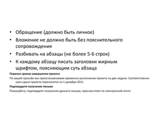 • Обращение (должно быть личное)
• Вложение не должно быть без пояснительного
сопровождения
• Разбивать на абзацы (не более 5-6 строк)
• К каждому абзацу писать заголовки жирным
шрифтом, поясняющим суть абзаца
Перенос сроков завершения проекта
По вашей просьбе мы приостанавливаем временно выполнение проекта на две недели. Соответственно
срок сдачи проекта переносится на 1 декабря 2011.
Подтвердите получение письма
Пожалуйста, подтвердите получение данного письма, прислав ответ по электронной почте.

 