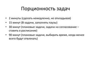 Порционность задач
• 2 минуты (сделать немедленно, не откладывая)
• 15 минут (B-задачи, заполнять паузы)
• 30 минут (плановые задачи, задачи на согласование –
ставить в расписание)
• 90 минут (плановые задачи, выбирать время, когда менее
всего будут отвлекать)

 