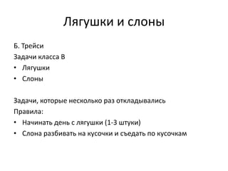 Лягушки и слоны
Б. Трейси
Задачи класса B
• Лягушки
• Слоны

Задачи, которые несколько раз откладывались
Правила:
• Начинать день с лягушки (1-3 штуки)
• Слона разбивать на кусочки и съедать по кусочкам

 