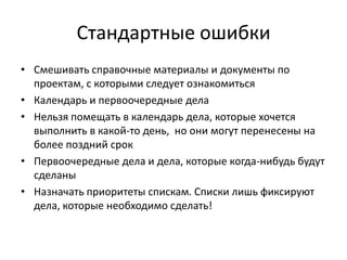 Стандартные ошибки
• Смешивать справочные материалы и документы по
проектам, с которыми следует ознакомиться
• Календарь и первоочередные дела
• Нельзя помещать в календарь дела, которые хочется
выполнить в какой-то день, но они могут перенесены на
более поздний срок
• Первоочередные дела и дела, которые когда-нибудь будут
сделаны
• Назначать приоритеты спискам. Списки лишь фиксируют
дела, которые необходимо сделать!

 