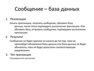 Сообщение – база данных
1. Реализация
Начать транзакцию, получить сообщение, обновить базу
данных, после этого подтвердить выполнение транзакции. Или
обновить базу, отправить сообщение, подтвердить выполнение
транзакции.

2. Результат
Сообщение не будет удалено из канала до тех пор, пока не
произойдет обновление базы данных или база данных не будет
обновлена, пока не будут разосланы соответствующие
уведомления.

3. Тип транзакции
Распределенная транзакция.

 