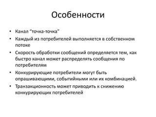 Особенности
• Канал “точка-точка”
• Каждый из потребителей выполняется в собственном
потоке
• Скорость обработки сообщений определяется тем, как
быстро канал может распределять сообщения по
потребителям
• Конкурирующие потребители могут быть
опрашивающими, событийными или их комбинацией.
• Транзакционность может приводить к снижению
конкурирующих потребителей

 