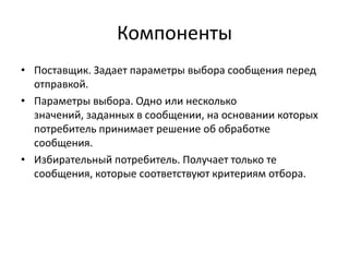 Компоненты
• Поставщик. Задает параметры выбора сообщения перед
отправкой.
• Параметры выбора. Одно или несколько
значений, заданных в сообщении, на основании которых
потребитель принимает решение об обработке
сообщения.
• Избирательный потребитель. Получает только те
сообщения, которые соответствуют критериям отбора.

 
