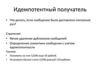 Идемпотентный получатель
• Что делать, если сообщение было доставлено несколько
раз?
Стратегии:
• Явное удаление дубликатов сообщений
• Определение семантики сообщения с учетом
идемпотентности
Пример:
• Положить на счет 12345 еще 10 рублей.
• Установить баланс счета 12345 равный 110 рублям.

 