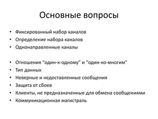 Основные вопросы
• Фиксированный набор каналов
• Определение набора каналов
• Однонаправленные каналы
•
•
•
•
•
•

Отношения “один-к-одному” и “один-ко-многим”
Тип данных
Неверные и недоставленные сообщения
Защита от сбоев
Клиенты, не предназначенные для обмена сообщениями
Коммуникационная магистраль

 