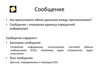 Сообщение
• Как организовать обмен данными между приложениями?
• Сообщение – атомарная единица переданной
информации.
Сообщение содержит:
• Заголовок сообщения.
Служебная
информация,
используемая
сообщениями (СОС). Например, адрес
получателя.

• Тело сообщения.
Данные, передаваемые с помощью СОС.

системой
обмена
отправителя, адрес

 