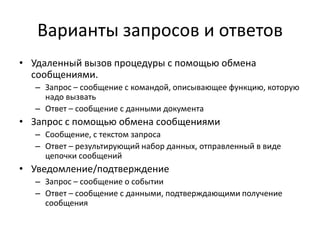 Варианты запросов и ответов
• Удаленный вызов процедуры с помощью обмена
сообщениями.
– Запрос – сообщение с командой, описывающее функцию, которую
надо вызвать
– Ответ – сообщение с данными документа

• Запрос с помощью обмена сообщениями
– Сообщение, с текстом запроса
– Ответ – результирующий набор данных, отправленный в виде
цепочки сообщений

• Уведомление/подтверждение
– Запрос – сообщение о событии
– Ответ – сообщение с данными, подтверждающими получение
сообщения

 