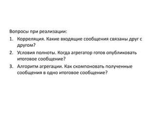 Вопросы при реализации:
1. Корреляция. Какие входящие сообщения связаны друг с
другом?
2. Условия полноты. Когда агрегатор готов опубликовать
итоговое сообщение?
3. Алгоритм агрегации. Как скомпоновать полученные
сообщения в одно итоговое сообщение?

 