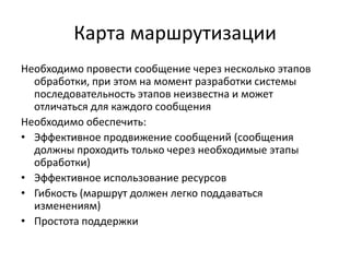 Карта маршрутизации
Необходимо провести сообщение через несколько этапов
обработки, при этом на момент разработки системы
последовательность этапов неизвестна и может
отличаться для каждого сообщения
Необходимо обеспечить:
• Эффективное продвижение сообщений (сообщения
должны проходить только через необходимые этапы
обработки)
• Эффективное использование ресурсов
• Гибкость (маршрут должен легко поддаваться
изменениям)
• Простота поддержки

 