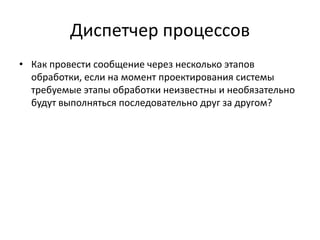 Диспетчер процессов
• Как провести сообщение через несколько этапов
обработки, если на момент проектирования системы
требуемые этапы обработки неизвестны и необязательно
будут выполняться последовательно друг за другом?

 