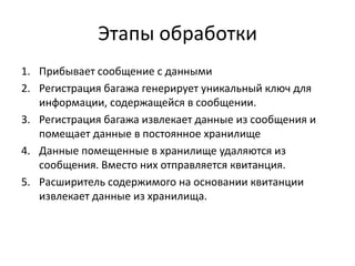 Этапы обработки
1. Прибывает сообщение с данными
2. Регистрация багажа генерирует уникальный ключ для
информации, содержащейся в сообщении.
3. Регистрация багажа извлекает данные из сообщения и
помещает данные в постоянное хранилище
4. Данные помещенные в хранилище удаляются из
сообщения. Вместо них отправляется квитанция.
5. Расширитель содержимого на основании квитанции
извлекает данные из хранилища.

 