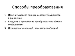Способы преобразования
1. Изменить формат данных, используемый внутри
приложения
2. Внедрить в приложение преобразователь обмена
сообщениями
3. Использовать внешний транслятор сообщений

 