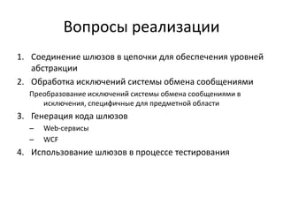 Вопросы реализации
1. Соединение шлюзов в цепочки для обеспечения уровней
абстракции
2. Обработка исключений системы обмена сообщениями
Преобразование исключений системы обмена сообщениями в
исключения, специфичные для предметной области

3. Генерация кода шлюзов
–
–

Web-сервисы
WCF

4. Использование шлюзов в процессе тестирования

 