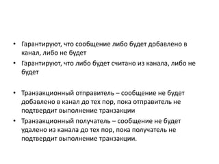• Гарантируют, что сообщение либо будет добавлено в
канал, либо не будет
• Гарантируют, что либо будет считано из канала, либо не
будет

• Транзакционный отправитель – сообщение не будет
добавлено в канал до тех пор, пока отправитель не
подтвердит выполнение транзакции
• Транзакционный получатель – сообщение не будет
удалено из канала до тех пор, пока получатель не
подтвердит выполнение транзакции.

 