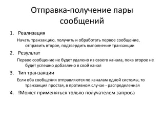 Отправка-получение пары
сообщений
1. Реализация
Начать транзакцию, получить и обработать первое сообщение,
отправить второе, подтвердить выполнение транзакции

2. Результат
Первое сообщение не будет удалено из своего канала, пока второе не
будет успешно добавлено в свой канал

3. Тип транзакции
Если оба сообщения отправляются по каналам одной системы, то
транзакция простая, в противном случае - распределенная

4. !Может применяться только получателем запроса

 