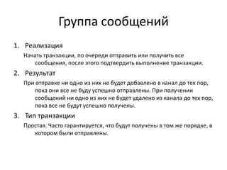Группа сообщений
1. Реализация
Начать транзакции, по очереди отправить или получить все
сообщения, после этого подтвердить выполнение транзакции.

2. Результат
При отправке ни одно из них не будет добавлено в канал до тех пор,
пока они все не буду успешно отправлены. При получении
сообщений ни одно из них не будет удалено из канала до тех пор,
пока все не будут успешно получены.

3. Тип транзакции
Простая. Часто гарантируется, что будут получены в том же порядке, в
котором были отправлены.

 