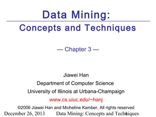 Data Mining:
Concepts and Techniques
— Chapter 3 —

Jiawei Han
Department of Computer Science
University of Illinois at Urbana-Champaign
www.cs.uiuc.edu/~hanj
©2006 Jiawei Han and Micheline Kamber, All rights reserved

December 26, 2013

Data Mining: Concepts and Techniques
1

 